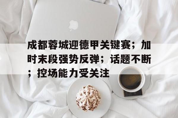 满冠-成都蓉城迎德甲关键赛；加时末段强势反弹；话题不断；控场能力受关注的简单介绍